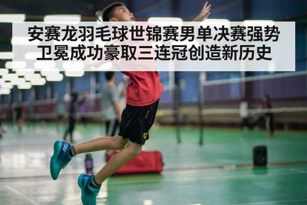 安赛龙羽毛球世锦赛男单决赛强势卫冕成功豪取三连冠创造新历史
