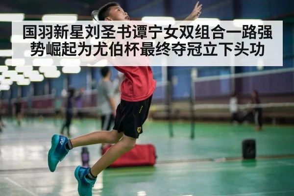 国羽新星刘圣书谭宁女双组合一路强势崛起为尤伯杯最终夺冠立下头功