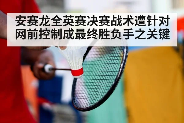 安赛龙全英赛决赛战术遭针对网前控制成最终胜负手之关键